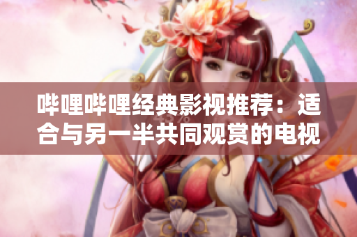 哔哩哔哩经典影视推荐：适合与另一半共同观赏的电视剧推荐