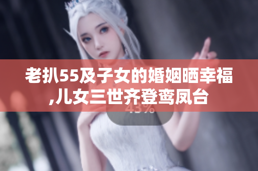 老扒55及子女的婚姻晒幸福,儿女三世齐登鸾凤台