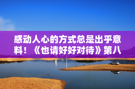 感动人心的方式总是出乎意料！《也请好好对待》第八集的新篇章