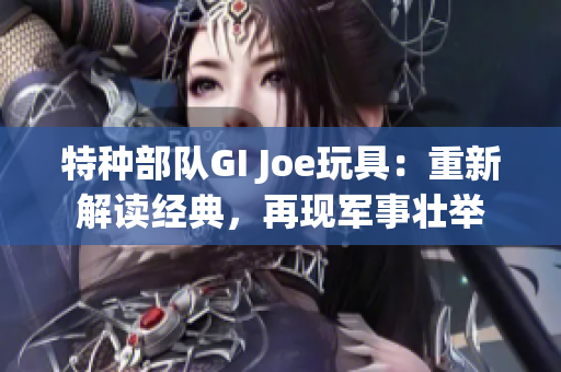 特种部队GI Joe玩具：重新解读经典，再现军事壮举