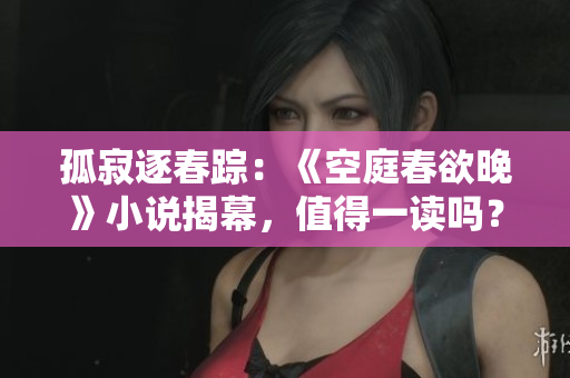 孤寂逐春踪：《空庭春欲晚》小说揭幕，值得一读吗？