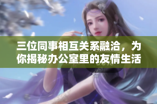 三位同事相互关系融洽，为你揭秘办公室里的友情生活