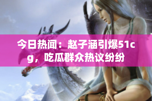 今日热闻：赵子涵引爆51cg，吃瓜群众热议纷纷