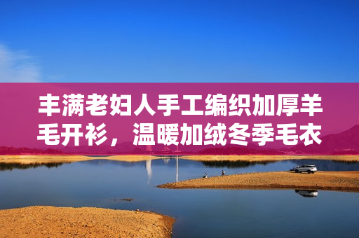 丰满老妇人手工编织加厚羊毛开衫，温暖加绒冬季毛衣
