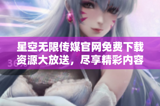 星空无限传媒官网免费下载资源大放送，尽享精彩内容尽在您指尖之间