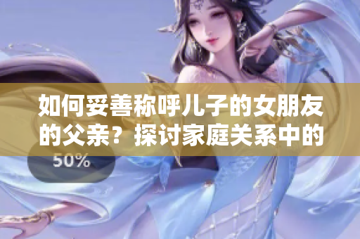 如何妥善称呼儿子的女朋友的父亲？探讨家庭关系中的称呼礼仪