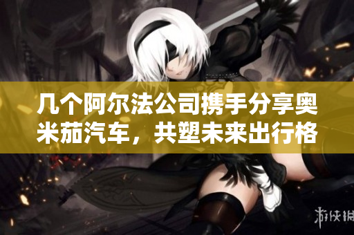 几个阿尔法公司携手分享奥米茄汽车，共塑未来出行格局