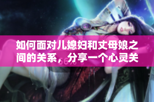如何面对儿媳妇和丈母娘之间的关系，分享一个心灵关怀的故事