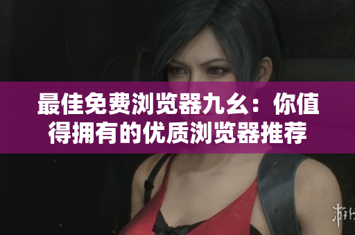 最佳免费浏览器九幺：你值得拥有的优质浏览器推荐