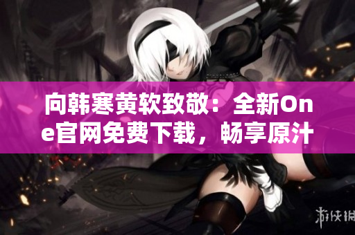 向韩寒黄软致敬：全新One官网免费下载，畅享原汁原味作品