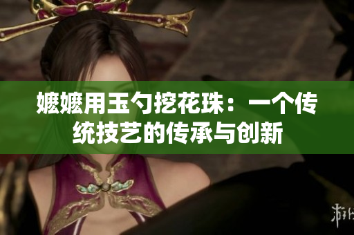 嬷嬷用玉勺挖花珠：一个传统技艺的传承与创新