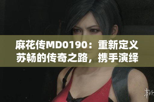 麻花传MD0190：重新定义苏畅的传奇之路，携手演绎绝世风华