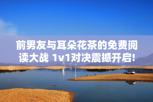 前男友与耳朵花茶的免费阅读大战 1v1对决震撼开启!