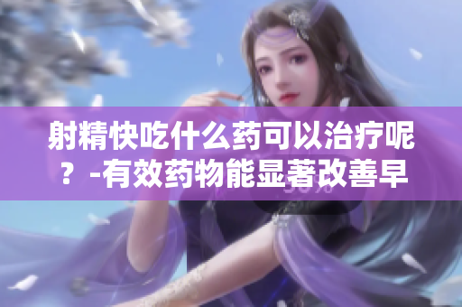 射精快吃什么药可以治疗呢？-有效药物能显著改善早泄症状.