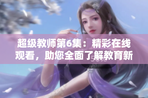 超级教师第6集：精彩在线观看，助您全面了解教育新趋势