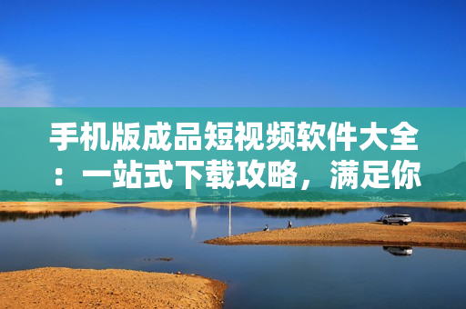手机版成品短视频软件大全：一站式下载攻略，满足你的创意需求