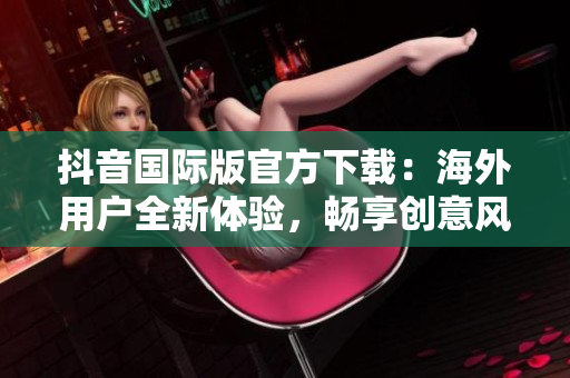 抖音国际版官方下载：海外用户全新体验，畅享创意风潮