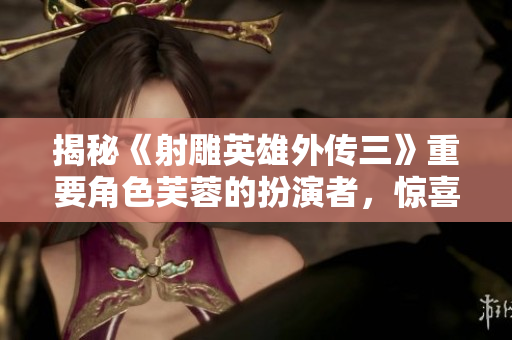 揭秘《射雕英雄外传三》重要角色芙蓉的扮演者，惊喜揭晓!