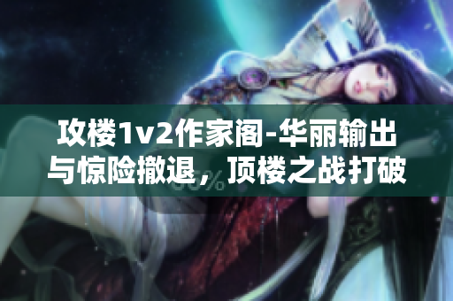 攻楼1v2作家阁-华丽输出与惊险撤退，顶楼之战打破常规！