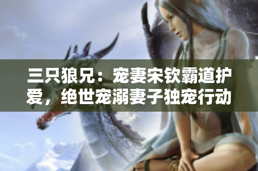 三只狼兄：宠妻宋钦霸道护爱，绝世宠溺妻子独宠行动引热议