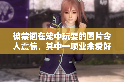 被禁锢在笼中玩耍的图片令人震惊，其中一项业余爱好确实彰显危害力