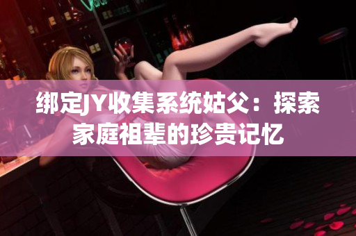 绑定JY收集系统姑父：探索家庭祖辈的珍贵记忆