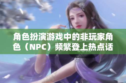 角色扮演游戏中的非玩家角色（NPC）频繁登上热点话题