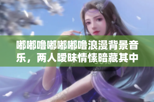 嘟嘟噜嘟嘟嘟噜浪漫背景音乐，两人暧昧情愫暗藏其中