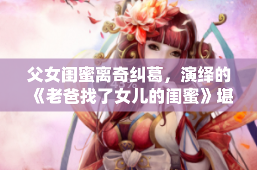 父女闺蜜离奇纠葛，演绎的《老爸找了女儿的闺蜜》堪称韩国热播剧