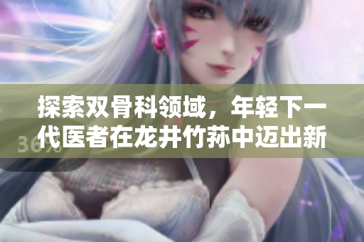 探索双骨科领域，年轻下一代医者在龙井竹荪中迈出新一步