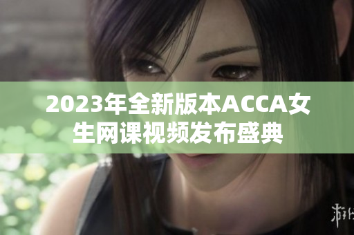 2023年全新版本ACCA女生网课视频发布盛典