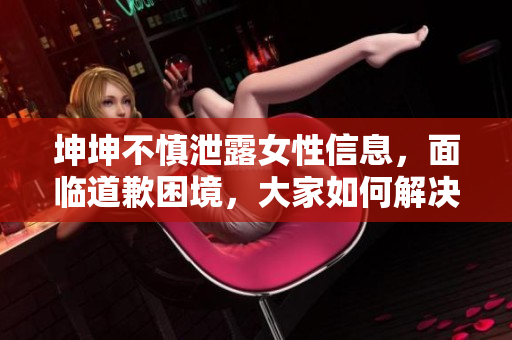 坤坤不慎泄露女性信息，面临道歉困境，大家如何解决？