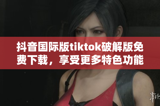 抖音国际版tiktok破解版免费下载，享受更多特色功能