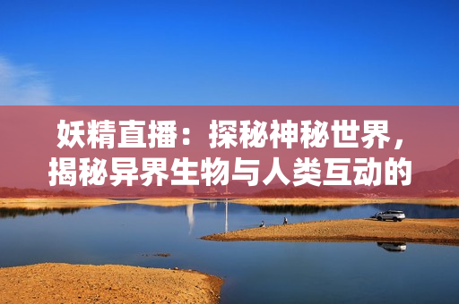 妖精直播：探秘神秘世界，揭秘异界生物与人类互动的奥秘