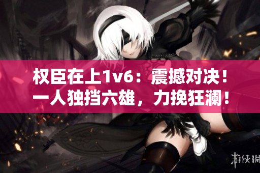 权臣在上1v6：震撼对决！一人独挡六雄，力挽狂澜！