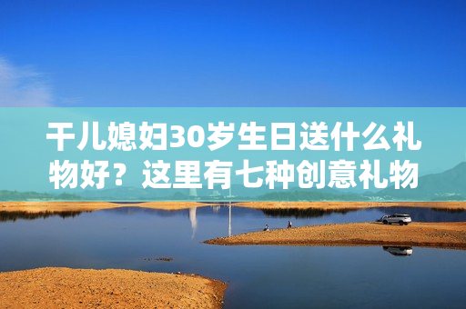 干儿媳妇30岁生日送什么礼物好？这里有七种创意礼物建议！