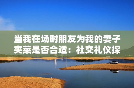 当我在场时朋友为我的妻子夹菜是否合适：社交礼仪探讨