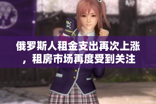 俄罗斯人租金支出再次上涨，租房市场再度受到关注