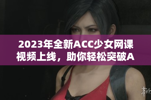 2023年全新ACC少女网课视频上线，助你轻松突破ACCA考试