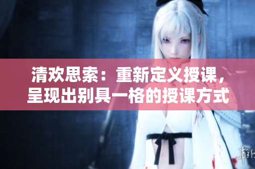 清欢思索：重新定义授课，呈现出别具一格的授课方式