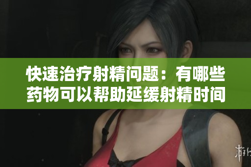 快速治疗射精问题：有哪些药物可以帮助延缓射精时间？