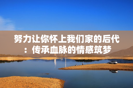努力让你怀上我们家的后代：传承血脉的情感筑梦