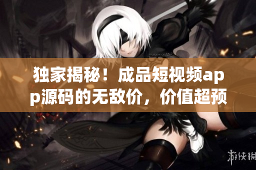 独家揭秘！成品短视频app源码的无敌价，价值超预期！
