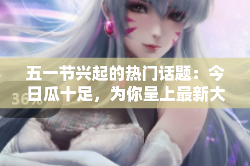 五一节兴起的热门话题：今日瓜十足，为你呈上最新大瓜