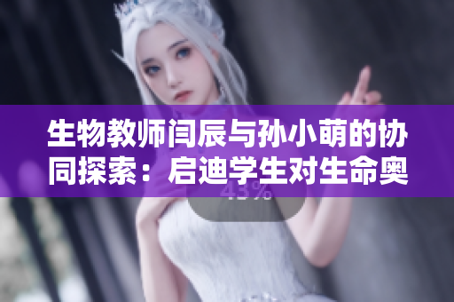 生物教师闫辰与孙小萌的协同探索：启迪学生对生命奥秘的热爱
