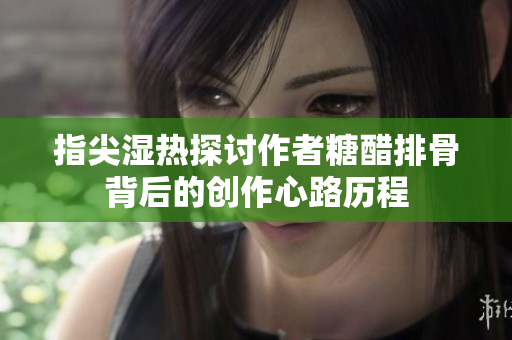 指尖湿热探讨作者糖醋排骨背后的创作心路历程