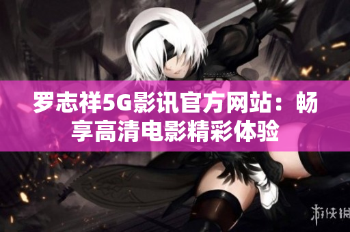 罗志祥5G影讯官方网站：畅享高清电影精彩体验
