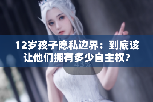 12岁孩子隐私边界：到底该让他们拥有多少自主权？