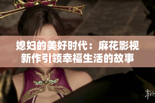 媳妇的美好时代：麻花影视新作引领幸福生活的故事