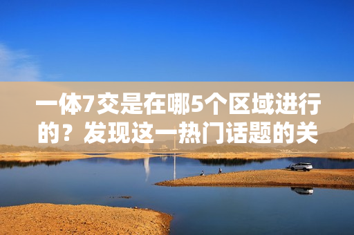 一体7交是在哪5个区域进行的？发现这一热门话题的关键地点